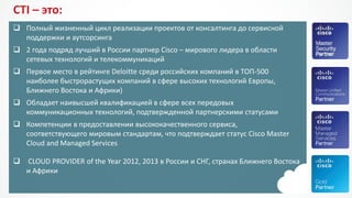 CTI –это: 
Полный жизненный цикл реализации проектов от консалтинга до сервисной поддержки и аутсорсинга 
2 года подряд лучший в России партнер Cisco–мирового лидера в области сетевых технологий и телекоммуникаций 
Первое место в рейтинге Deloitte среди российских компаний в ТОП-500 наиболее быстрорастущих компанийв сфере высоких технологий Европы, Ближнего Востока и Африки) 
Обладает наивысшей квалификацией в сфере всех передовых коммуникационных технологий, подтвержденной партнерскими статусами 
Компетенции в предоставлении высококачественного сервиса, соответствующего мировым стандартам, что подтверждает статус CiscoMasterCloud andManaged Services 
CLOUD PROVIDER oftheYear2012, 2013 в России и СНГ, странах Ближнего Востока и Африки  