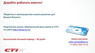 Убедитесь в преимуществах нашего решения для Вашего бизнеса: 
Наши контакты: 
sales-service@cti.ru 
+7(495) 784-73-13 
Подключите услугу «Виртуальный дата-центр от CTI» на сайте http://shop.cti.ru/ 
Давайте работать вместе! 
Бесплатный тестовый период –30 дней!  