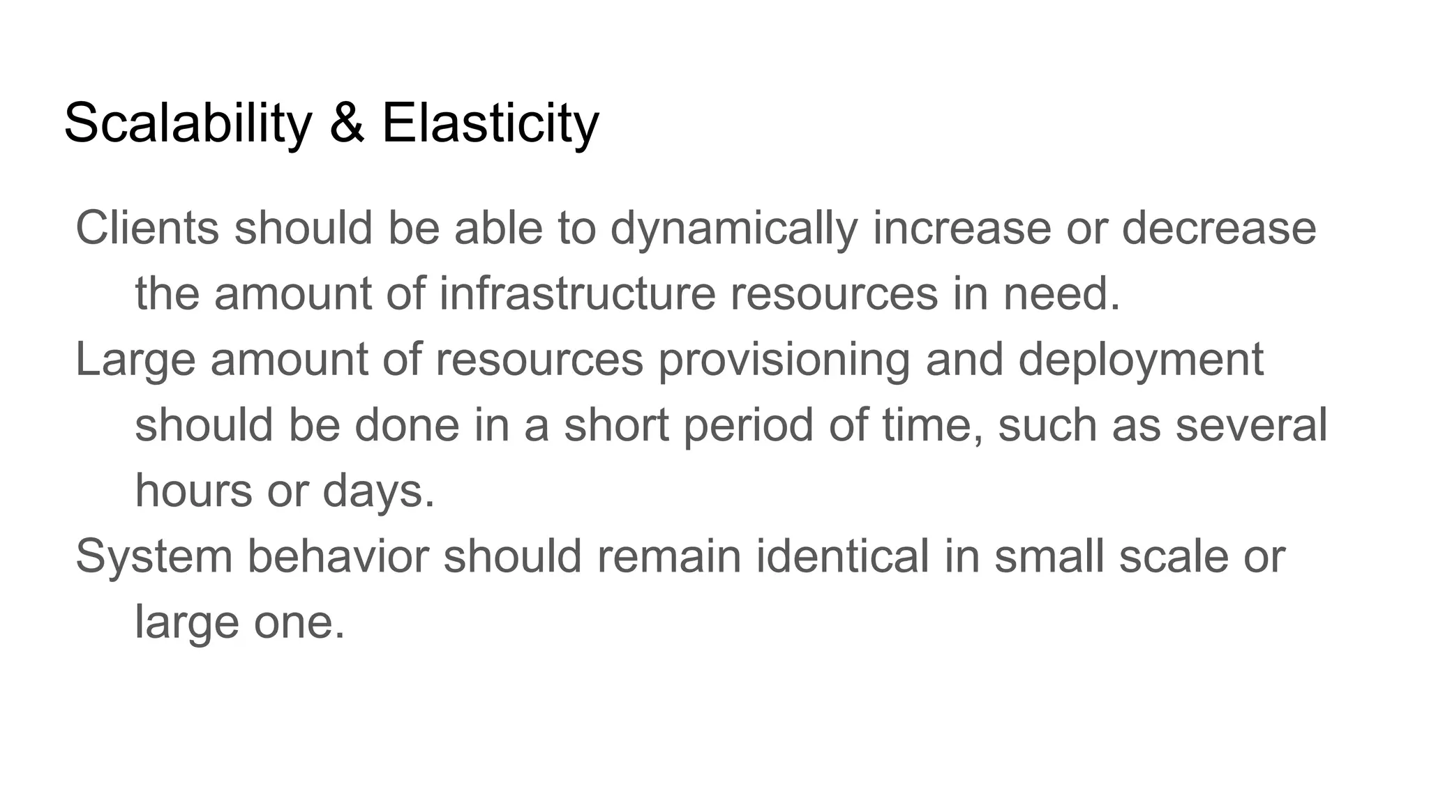 Scalability & Elasticity
Clients should be able to dynamically increase or decrease
the amount of infrastructure resources in need.
Large amount of resources provisioning and deployment
should be done in a short period of time, such as several
hours or days.
System behavior should remain identical in small scale or
large one.
 
