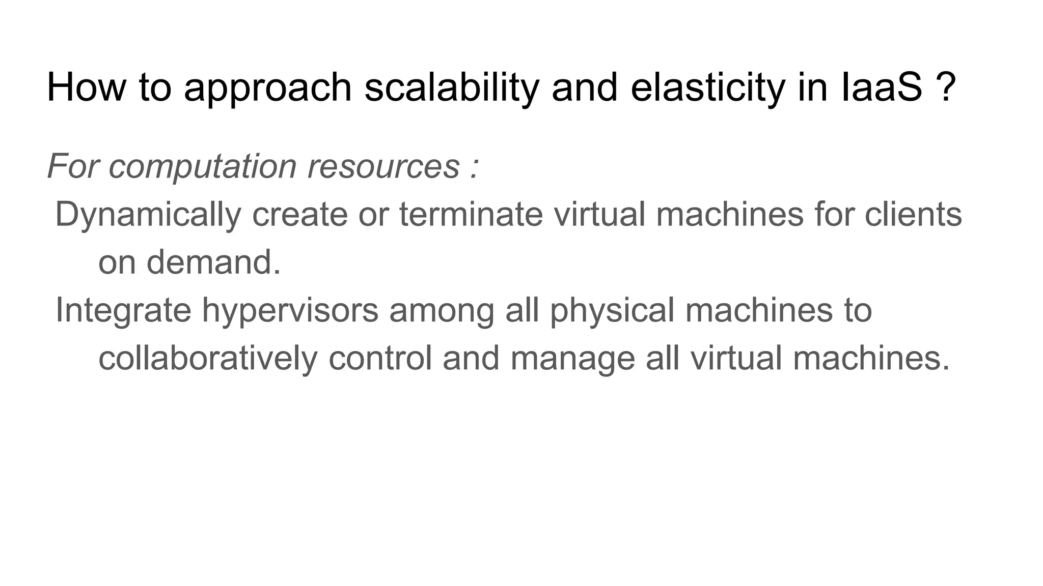How to approach scalability and elasticity in IaaS ?
For computation resources :
Dynamically create or terminate virtual machines for clients
on demand.
Integrate hypervisors among all physical machines to
collaboratively control and manage all virtual machines.
 