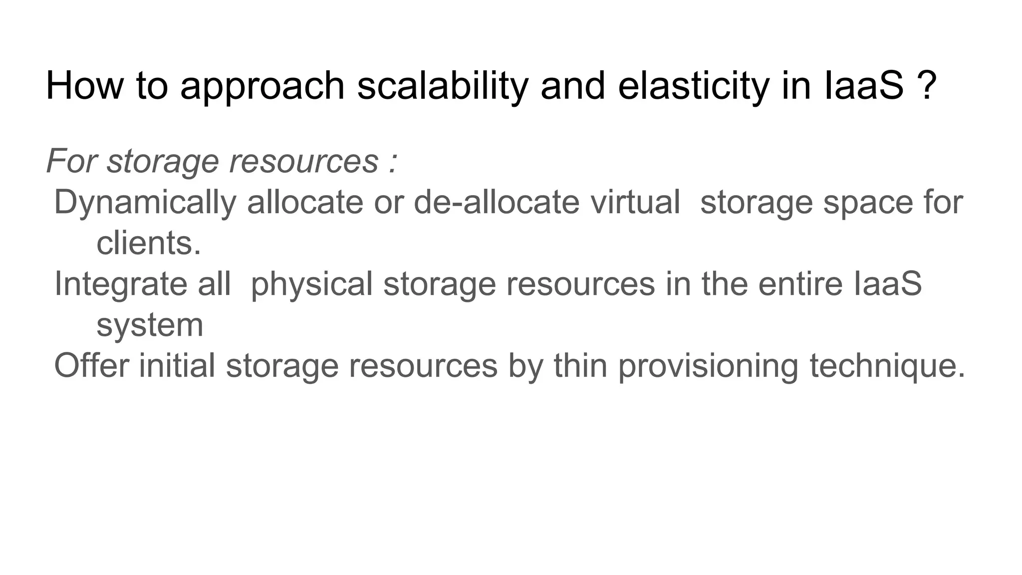 How to approach scalability and elasticity in IaaS ?
For storage resources :
Dynamically allocate or de-allocate virtual storage space for
clients.
Integrate all physical storage resources in the entire IaaS
system
Offer initial storage resources by thin provisioning technique.
 