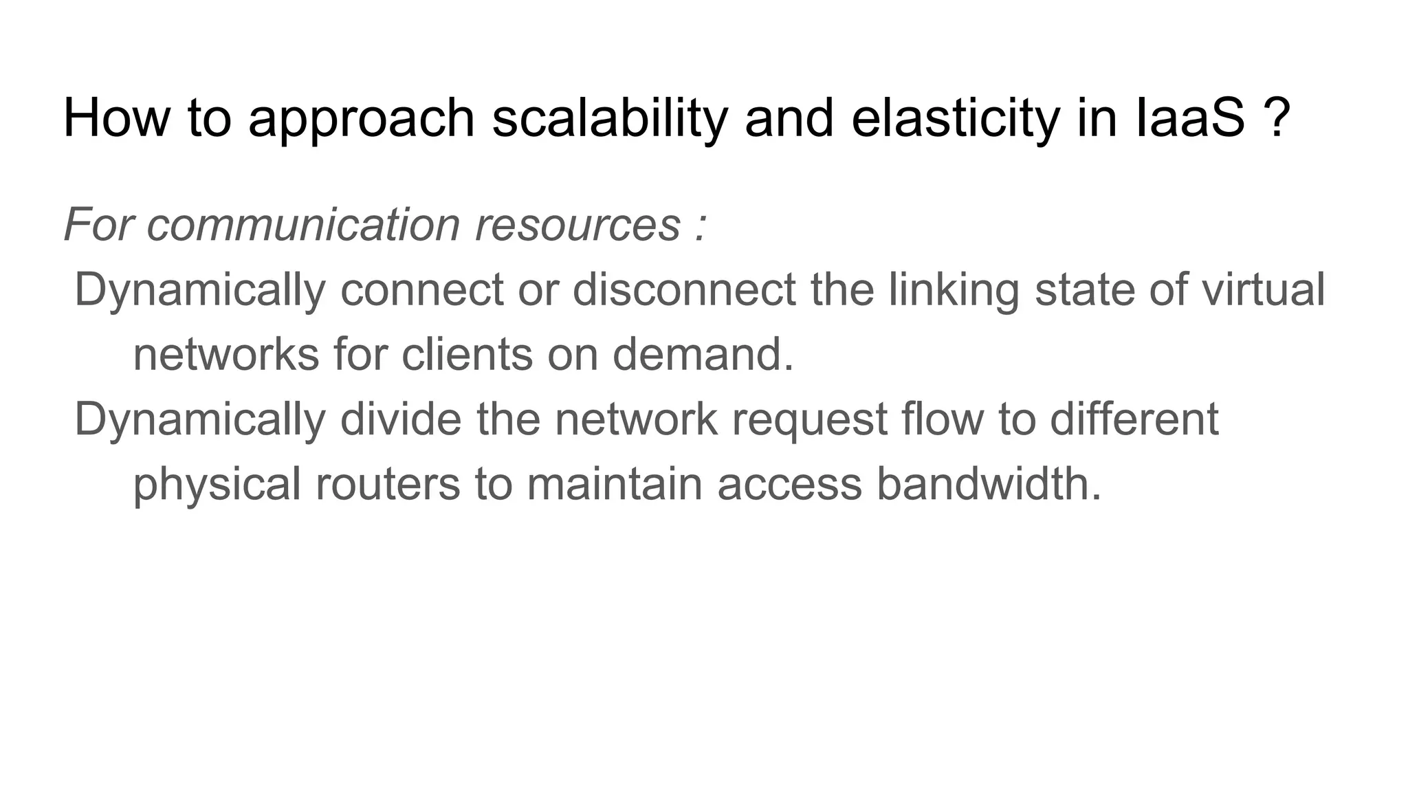 How to approach scalability and elasticity in IaaS ?
For communication resources :
Dynamically connect or disconnect the linking state of virtual
networks for clients on demand.
Dynamically divide the network request flow to different
physical routers to maintain access bandwidth.
 