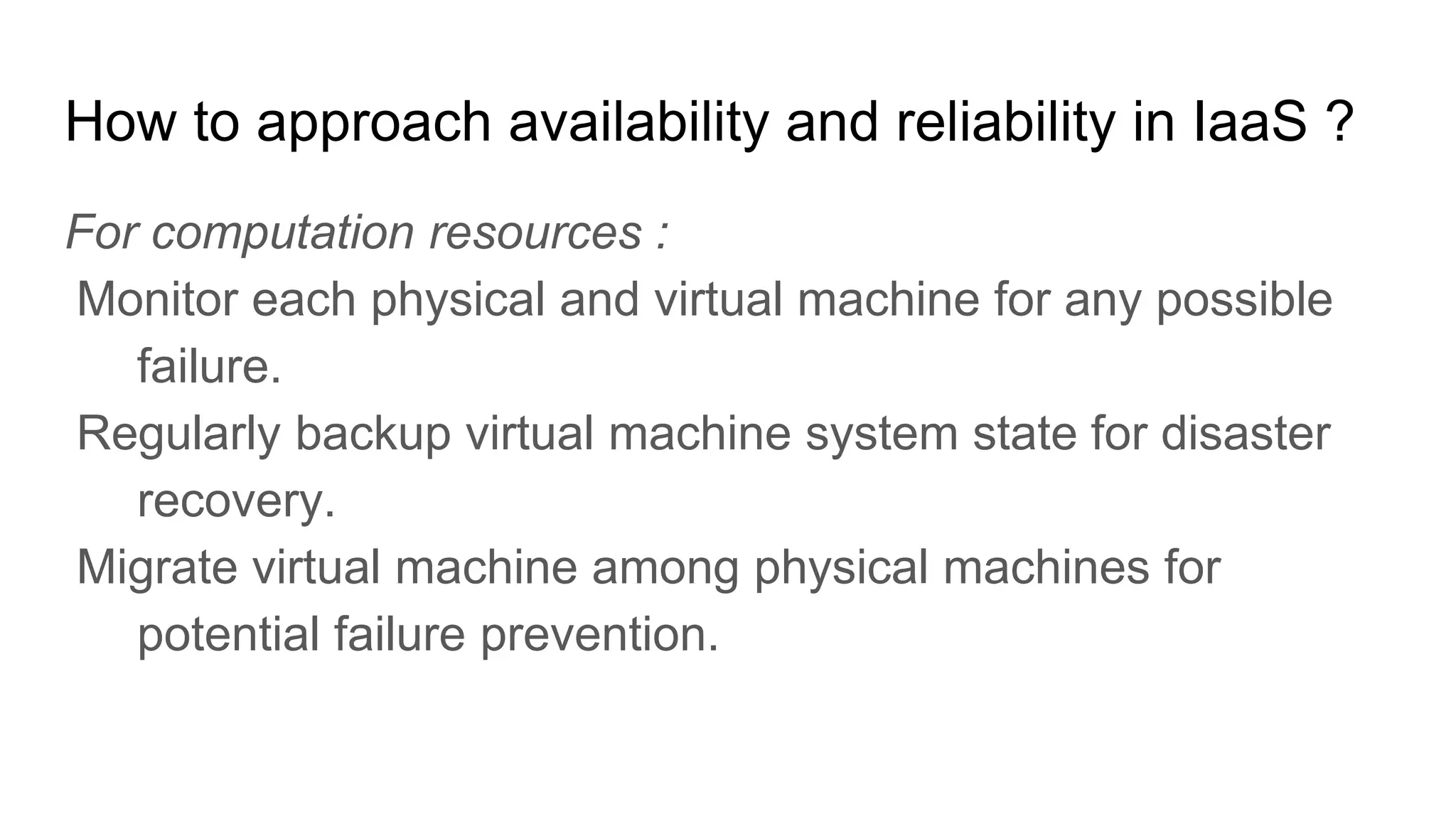 How to approach availability and reliability in IaaS ?
For computation resources :
Monitor each physical and virtual machine for any possible
failure.
Regularly backup virtual machine system state for disaster
recovery.
Migrate virtual machine among physical machines for
potential failure prevention.
 