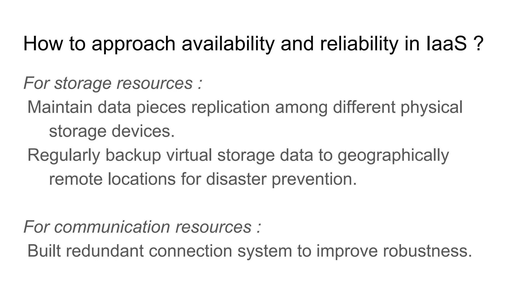 How to approach availability and reliability in IaaS ?
For storage resources :
Maintain data pieces replication among different physical
storage devices.
Regularly backup virtual storage data to geographically
remote locations for disaster prevention.
For communication resources :
Built redundant connection system to improve robustness.
 
