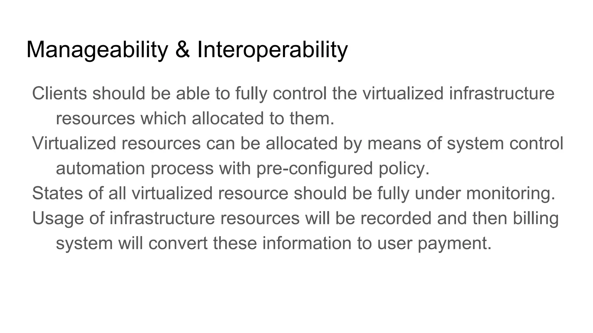 Manageability & Interoperability
Clients should be able to fully control the virtualized infrastructure
resources which allocated to them.
Virtualized resources can be allocated by means of system control
automation process with pre-configured policy.
States of all virtualized resource should be fully under monitoring.
Usage of infrastructure resources will be recorded and then billing
system will convert these information to user payment.
 