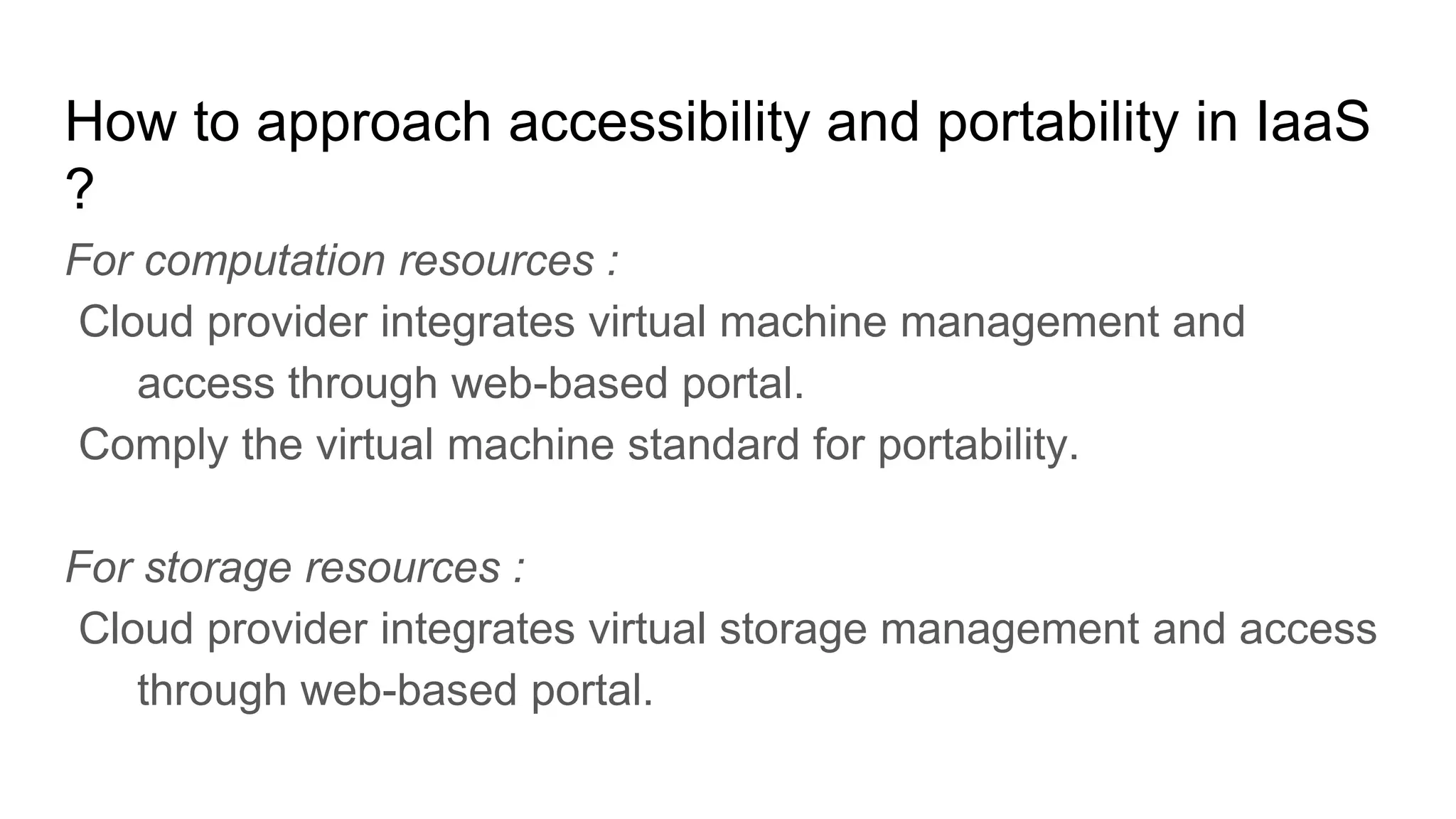 How to approach accessibility and portability in IaaS
?
For computation resources :
Cloud provider integrates virtual machine management and
access through web-based portal.
Comply the virtual machine standard for portability.
For storage resources :
Cloud provider integrates virtual storage management and access
through web-based portal.
 