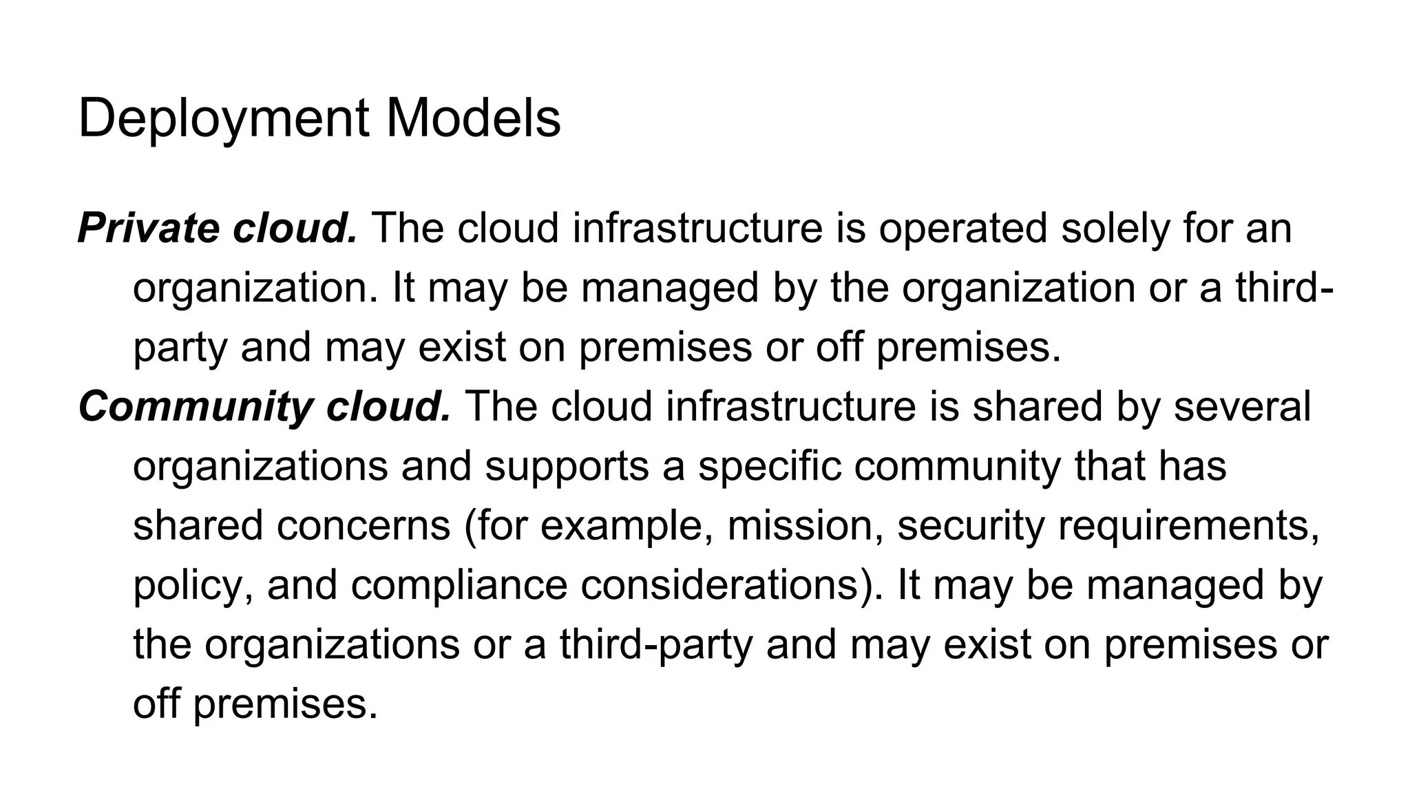 Deployment Models
Private cloud. The cloud infrastructure is operated solely for an
organization. It may be managed by the organization or a third-
party and may exist on premises or off premises.
Community cloud. The cloud infrastructure is shared by several
organizations and supports a specific community that has
shared concerns (for example, mission, security requirements,
policy, and compliance considerations). It may be managed by
the organizations or a third-party and may exist on premises or
off premises.
 
