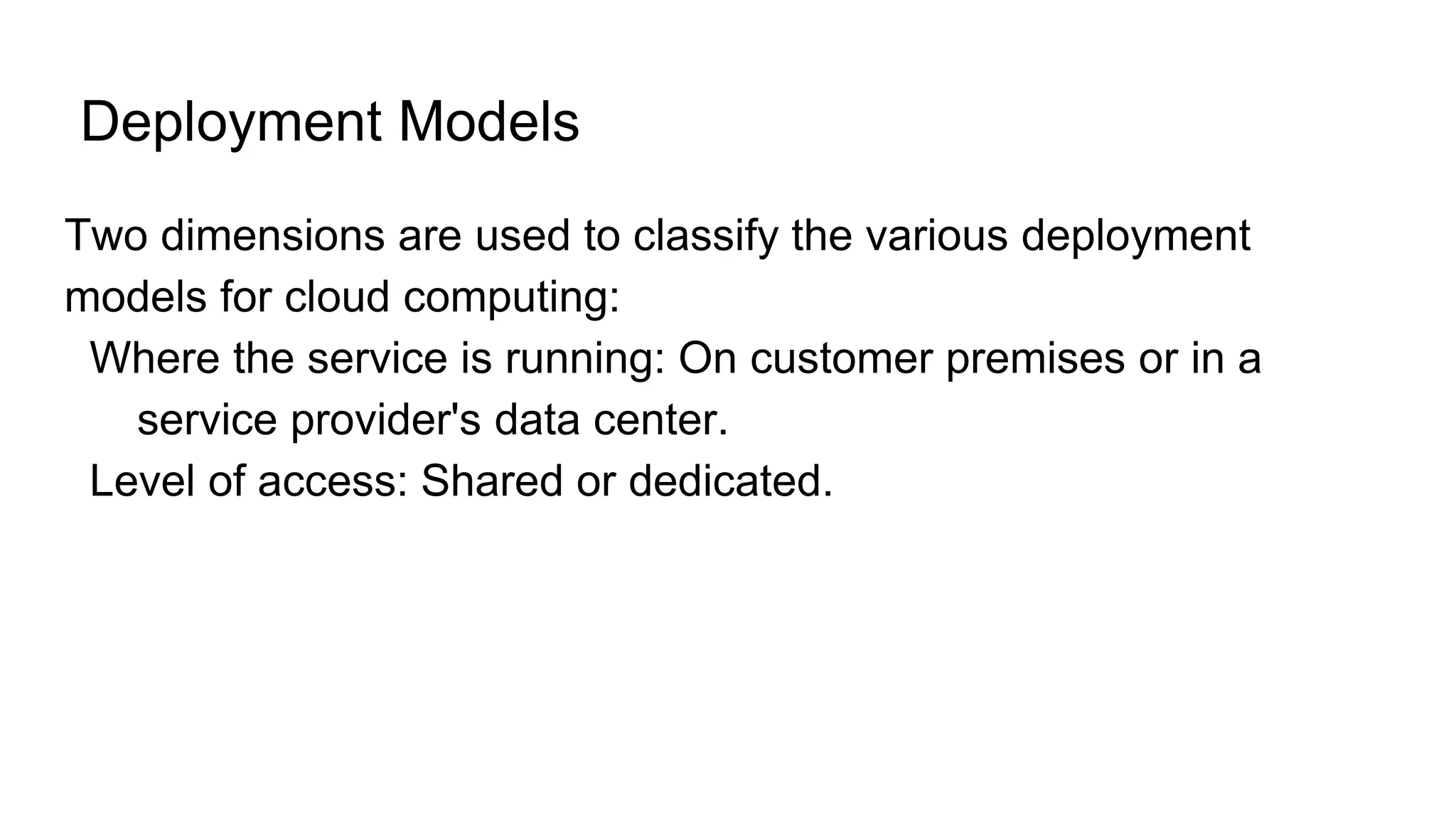 Deployment Models
Two dimensions are used to classify the various deployment
models for cloud computing:
Where the service is running: On customer premises or in a
service provider's data center.
Level of access: Shared or dedicated.
 