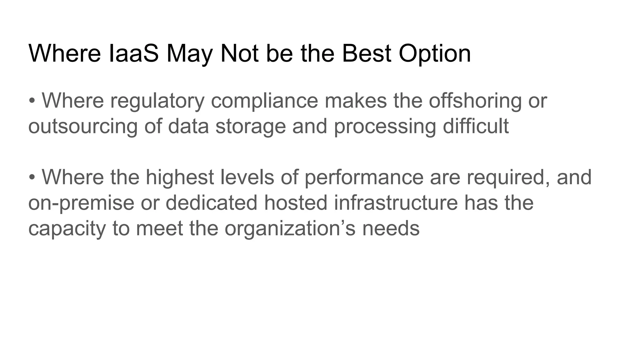 Where IaaS May Not be the Best Option
• Where regulatory compliance makes the offshoring or
outsourcing of data storage and processing difficult
• Where the highest levels of performance are required, and
on-premise or dedicated hosted infrastructure has the
capacity to meet the organization’s needs
 