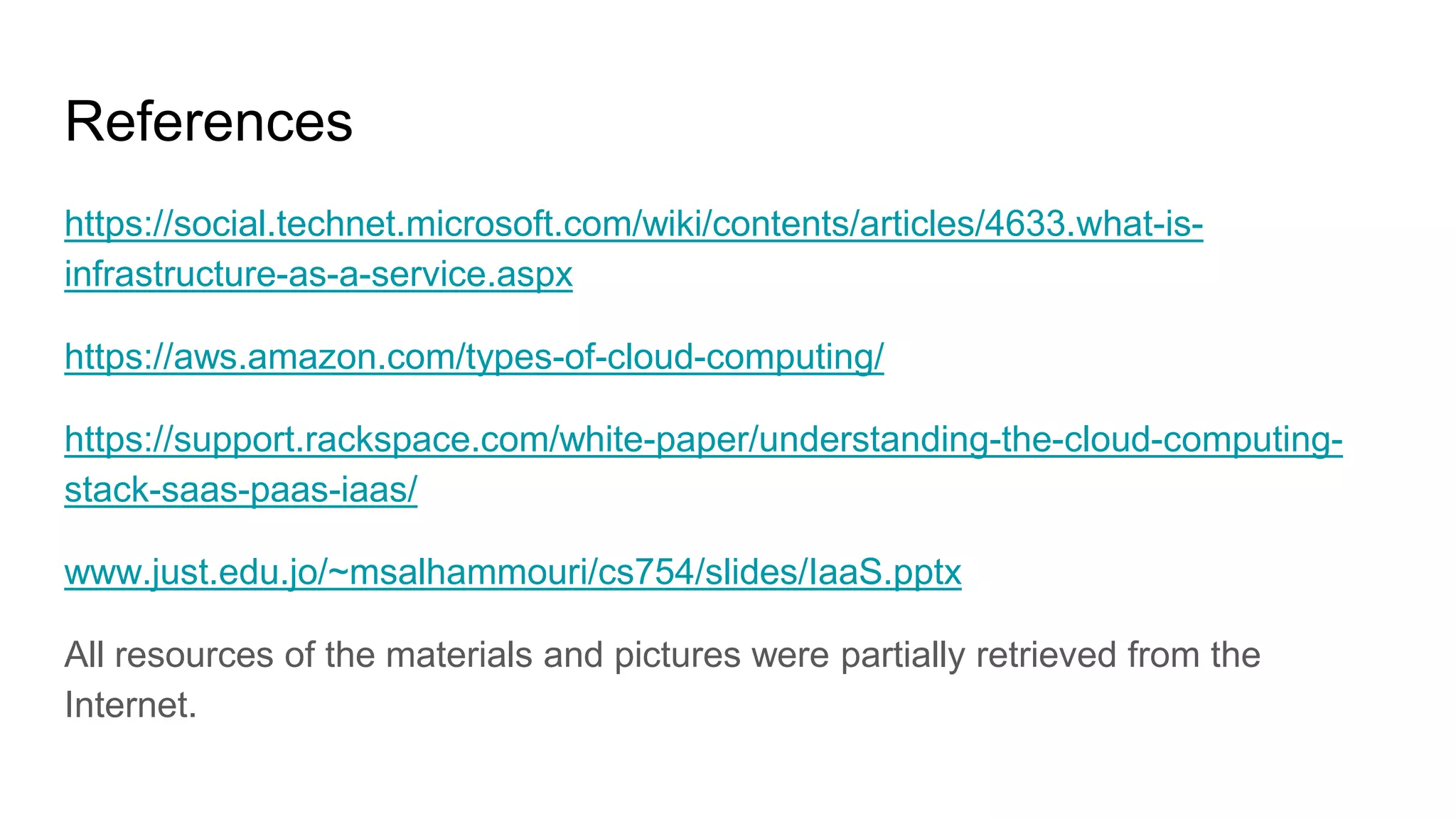 References
https://social.technet.microsoft.com/wiki/contents/articles/4633.what-is-
infrastructure-as-a-service.aspx
https://aws.amazon.com/types-of-cloud-computing/
https://support.rackspace.com/white-paper/understanding-the-cloud-computing-
stack-saas-paas-iaas/
www.just.edu.jo/~msalhammouri/cs754/slides/IaaS.pptx
All resources of the materials and pictures were partially retrieved from the
Internet.
 