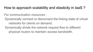 How to approach scalability and elasticity in IaaS ?
For communication resources :
Dynamically connect or disconnect the linking state of virtual
networks for clients on demand.
Dynamically divide the network request flow to different
physical routers to maintain access bandwidth.
 