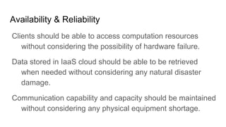 Availability & Reliability
Clients should be able to access computation resources
without considering the possibility of hardware failure.
Data stored in IaaS cloud should be able to be retrieved
when needed without considering any natural disaster
damage.
Communication capability and capacity should be maintained
without considering any physical equipment shortage.
 