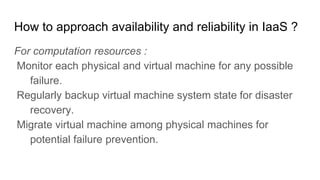 How to approach availability and reliability in IaaS ?
For computation resources :
Monitor each physical and virtual machine for any possible
failure.
Regularly backup virtual machine system state for disaster
recovery.
Migrate virtual machine among physical machines for
potential failure prevention.
 