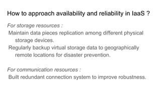 How to approach availability and reliability in IaaS ?
For storage resources :
Maintain data pieces replication among different physical
storage devices.
Regularly backup virtual storage data to geographically
remote locations for disaster prevention.
For communication resources :
Built redundant connection system to improve robustness.
 
