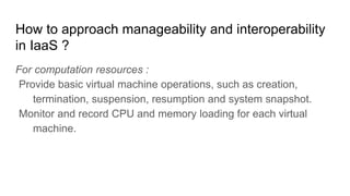 How to approach manageability and interoperability
in IaaS ?
For computation resources :
Provide basic virtual machine operations, such as creation,
termination, suspension, resumption and system snapshot.
Monitor and record CPU and memory loading for each virtual
machine.
 