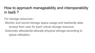 How to approach manageability and interoperability
in IaaS ?
For storage resources :
Monitor and record storage space usage and read/write data
access from user for each virtual storage resource.
Automatic allocate/de-allocate physical storage according to
space utilization.
 