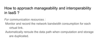 How to approach manageability and interoperability
in IaaS ?
For communication resources :
Monitor and record the network bandwidth consumption for each
virtual link.
Automatically reroute the data path when computation and storage
are duplicated.
 