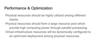 Performance & Optimization
Physical resources should be highly utilized among different
clients.
Physical resources should form a large resource pool which
provide high computing power through parallel processing.
Virtual infrastructure resources will be dynamically configured to
an optimized deployment among physical resources.
 