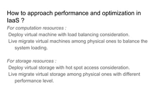 How to approach performance and optimization in
IaaS ?
For computation resources :
Deploy virtual machine with load balancing consideration.
Live migrate virtual machines among physical ones to balance the
system loading.
For storage resources :
Deploy virtual storage with hot spot access consideration.
Live migrate virtual storage among physical ones with different
performance level.
 