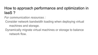 How to approach performance and optimization in
IaaS ?
For communication resources :
Consider network bandwidth loading when deploying virtual
machines and storage.
Dynamically migrate virtual machines or storage to balance
network flow.
 