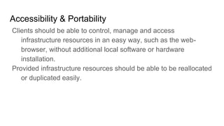 Accessibility & Portability
Clients should be able to control, manage and access
infrastructure resources in an easy way, such as the web-
browser, without additional local software or hardware
installation.
Provided infrastructure resources should be able to be reallocated
or duplicated easily.
 