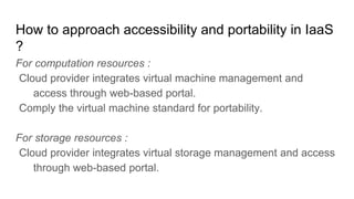 How to approach accessibility and portability in IaaS
?
For computation resources :
Cloud provider integrates virtual machine management and
access through web-based portal.
Comply the virtual machine standard for portability.
For storage resources :
Cloud provider integrates virtual storage management and access
through web-based portal.
 