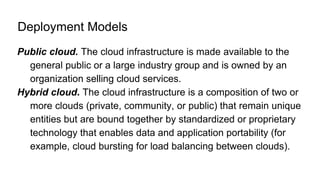 Deployment Models
Public cloud. The cloud infrastructure is made available to the
general public or a large industry group and is owned by an
organization selling cloud services.
Hybrid cloud. The cloud infrastructure is a composition of two or
more clouds (private, community, or public) that remain unique
entities but are bound together by standardized or proprietary
technology that enables data and application portability (for
example, cloud bursting for load balancing between clouds).
 