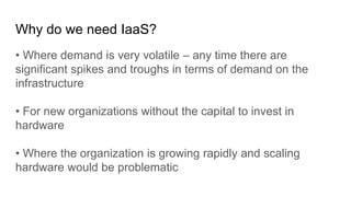 Why do we need IaaS?
• Where demand is very volatile – any time there are
significant spikes and troughs in terms of demand on the
infrastructure
• For new organizations without the capital to invest in
hardware
• Where the organization is growing rapidly and scaling
hardware would be problematic
 