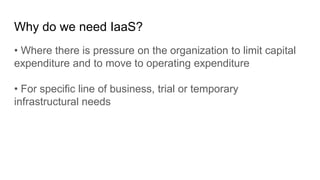 Why do we need IaaS?
• Where there is pressure on the organization to limit capital
expenditure and to move to operating expenditure
• For specific line of business, trial or temporary
infrastructural needs
 