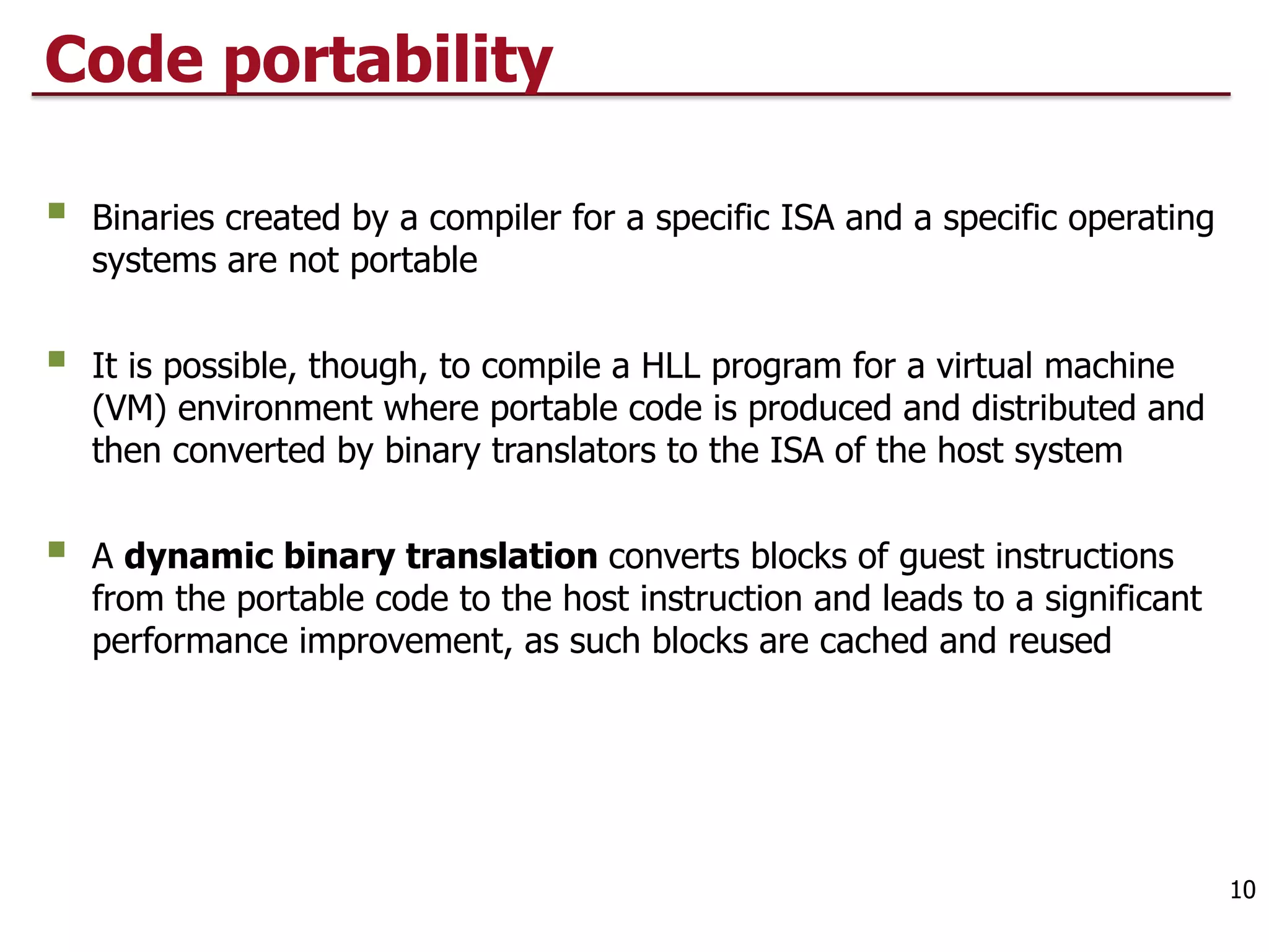 Code portability
§ Binaries created by a compiler for a specific ISA and a specific operating
systems are not portable
§ It is possible, though, to compile a HLL program for a virtual machine
(VM) environment where portable code is produced and distributed and
then converted by binary translators to the ISA of the host system
§ A dynamic binary translation converts blocks of guest instructions
from the portable code to the host instruction and leads to a significant
performance improvement, as such blocks are cached and reused
10
 