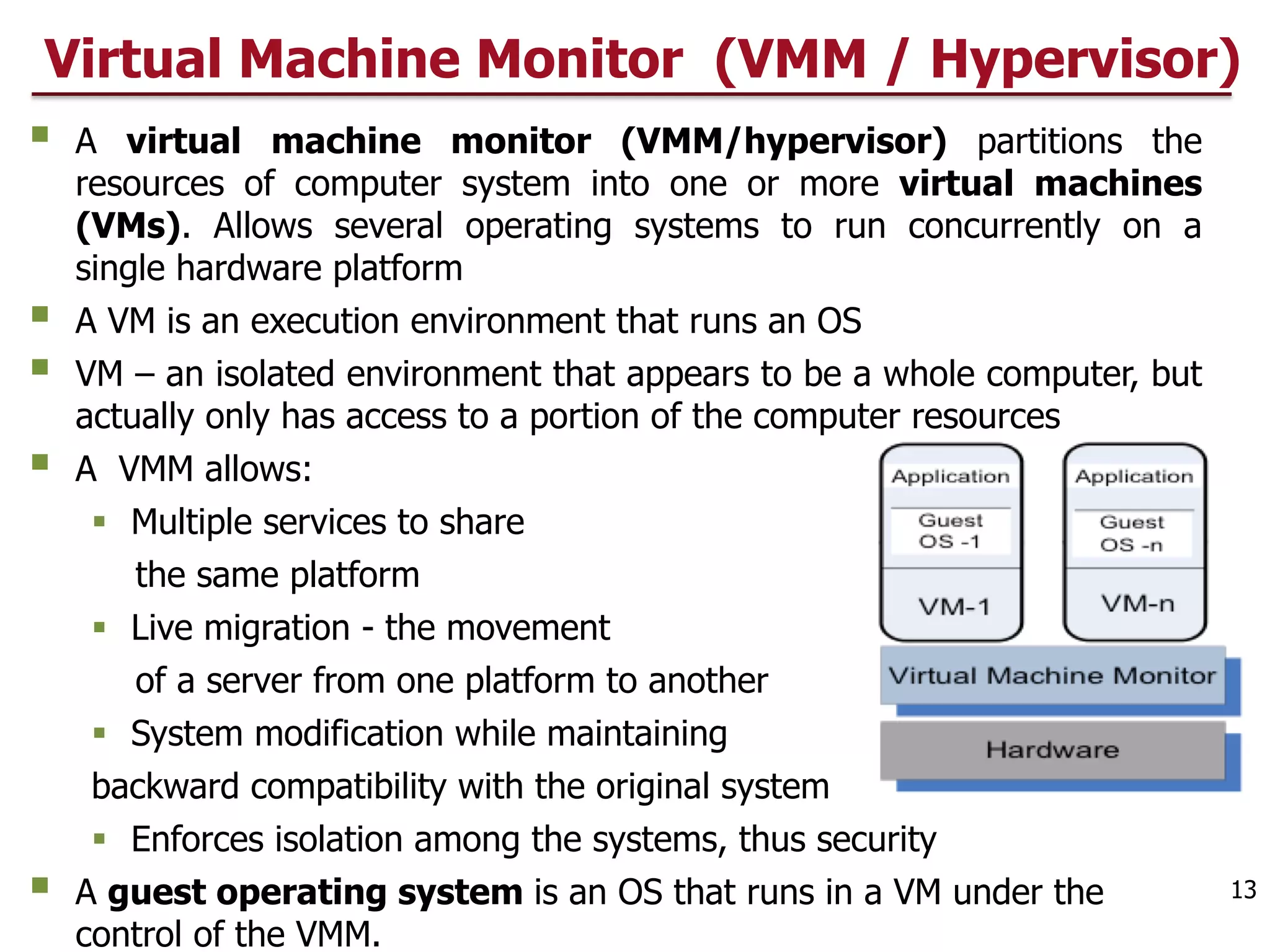 Virtual Machine Monitor (VMM / Hypervisor)
§ A virtual machine monitor (VMM/hypervisor) partitions the
resources of computer system into one or more virtual machines
(VMs). Allows several operating systems to run concurrently on a
single hardware platform
§ A VM is an execution environment that runs an OS
§ VM – an isolated environment that appears to be a whole computer, but
actually only has access to a portion of the computer resources
§ A VMM allows:
§ Multiple services to share
the same platform
§ Live migration - the movement
of a server from one platform to another
§ System modification while maintaining
backward compatibility with the original system
§ Enforces isolation among the systems, thus security
§ A guest operating system is an OS that runs in a VM under the
control of the VMM.
13
 