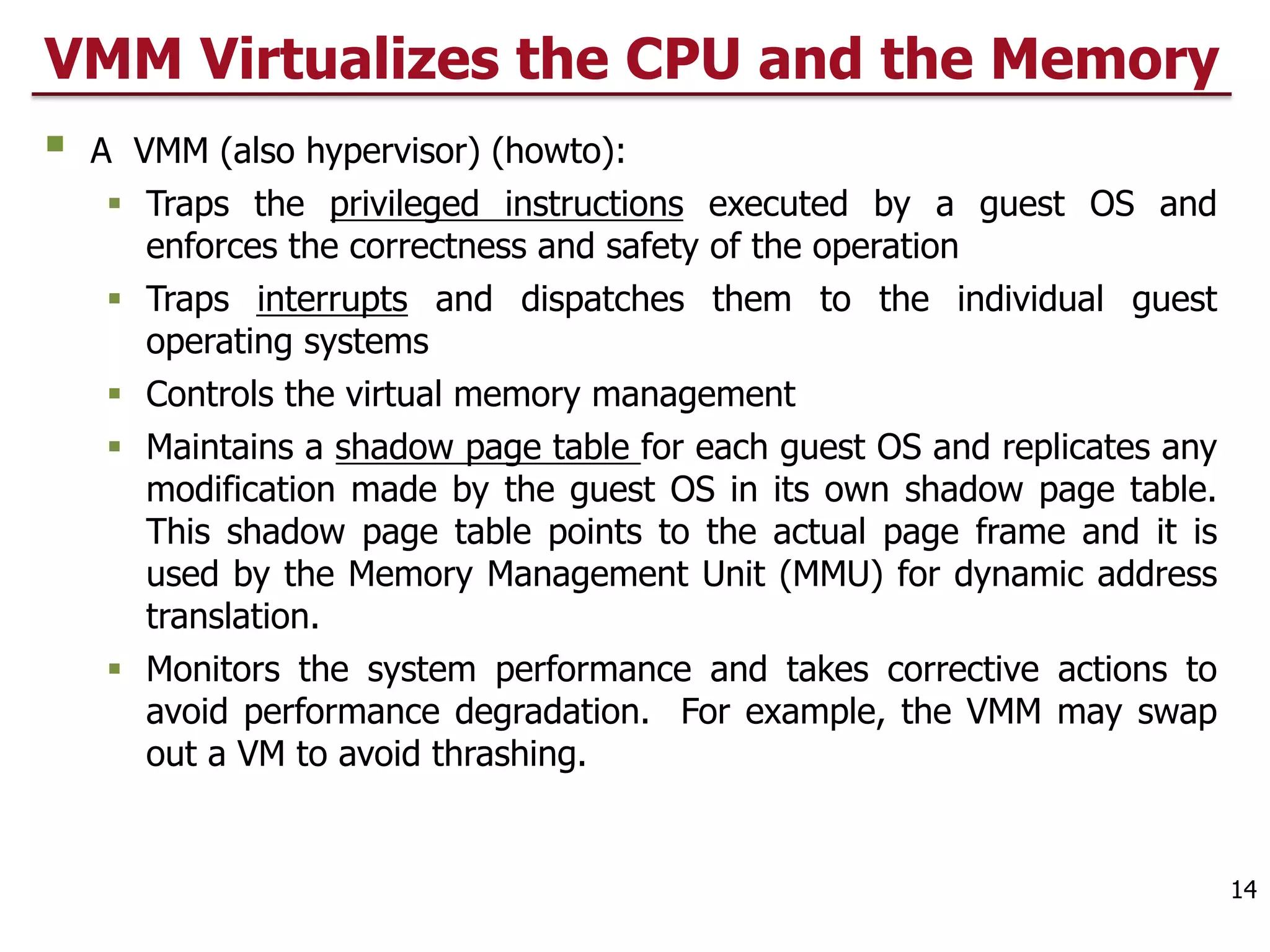 VMM Virtualizes the CPU and the Memory
§ A VMM (also hypervisor) (howto):
§ Traps the privileged instructions executed by a guest OS and
enforces the correctness and safety of the operation
§ Traps interrupts and dispatches them to the individual guest
operating systems
§ Controls the virtual memory management
§ Maintains a shadow page table for each guest OS and replicates any
modification made by the guest OS in its own shadow page table.
This shadow page table points to the actual page frame and it is
used by the Memory Management Unit (MMU) for dynamic address
translation.
§ Monitors the system performance and takes corrective actions to
avoid performance degradation. For example, the VMM may swap
out a VM to avoid thrashing.
14
 