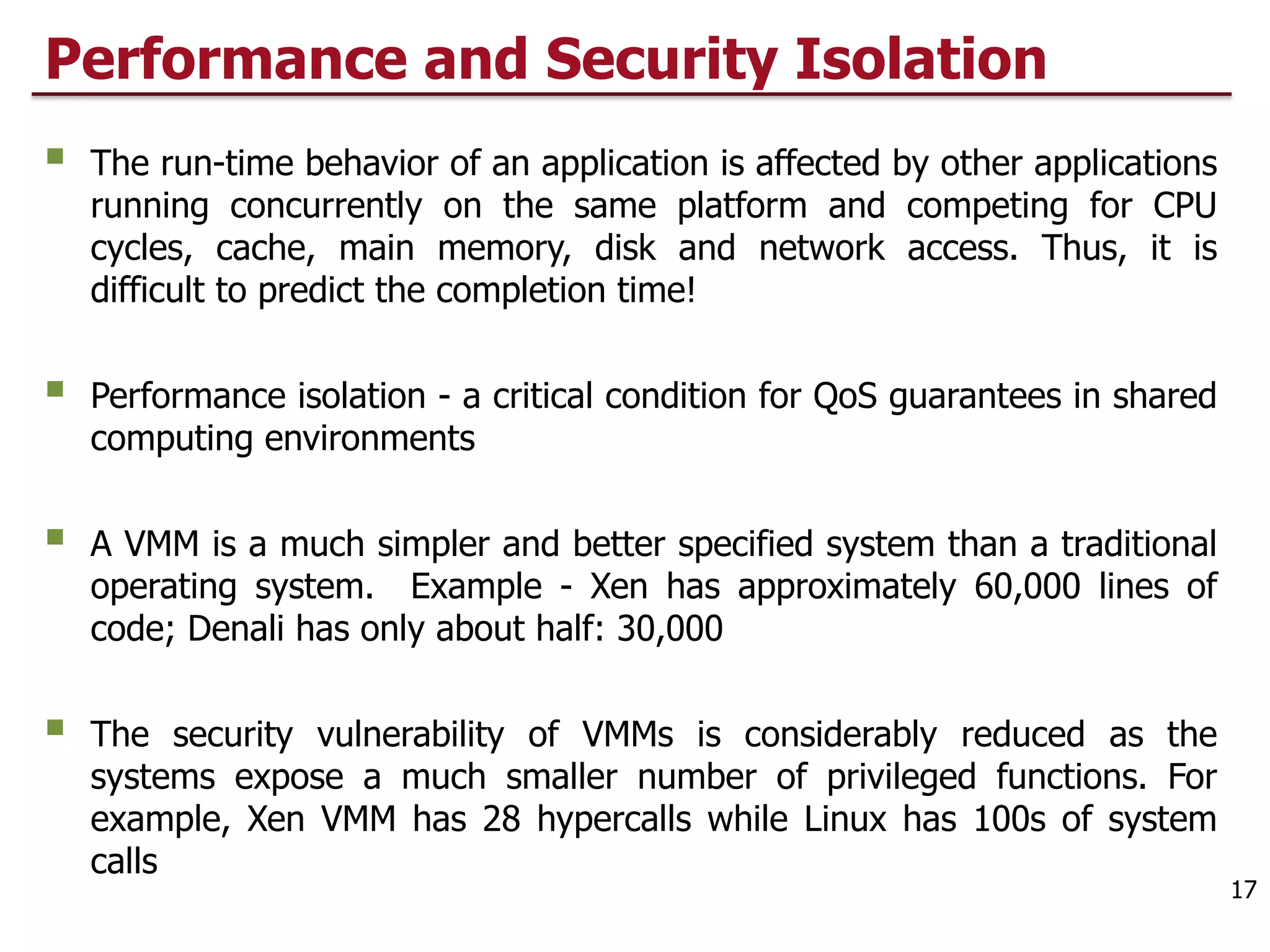 Performance and Security Isolation
§ The run-time behavior of an application is affected by other applications
running concurrently on the same platform and competing for CPU
cycles, cache, main memory, disk and network access. Thus, it is
difficult to predict the completion time!
§ Performance isolation - a critical condition for QoS guarantees in shared
computing environments
§ A VMM is a much simpler and better specified system than a traditional
operating system. Example - Xen has approximately 60,000 lines of
code; Denali has only about half: 30,000
§ The security vulnerability of VMMs is considerably reduced as the
systems expose a much smaller number of privileged functions. For
example, Xen VMM has 28 hypercalls while Linux has 100s of system
calls
17
 