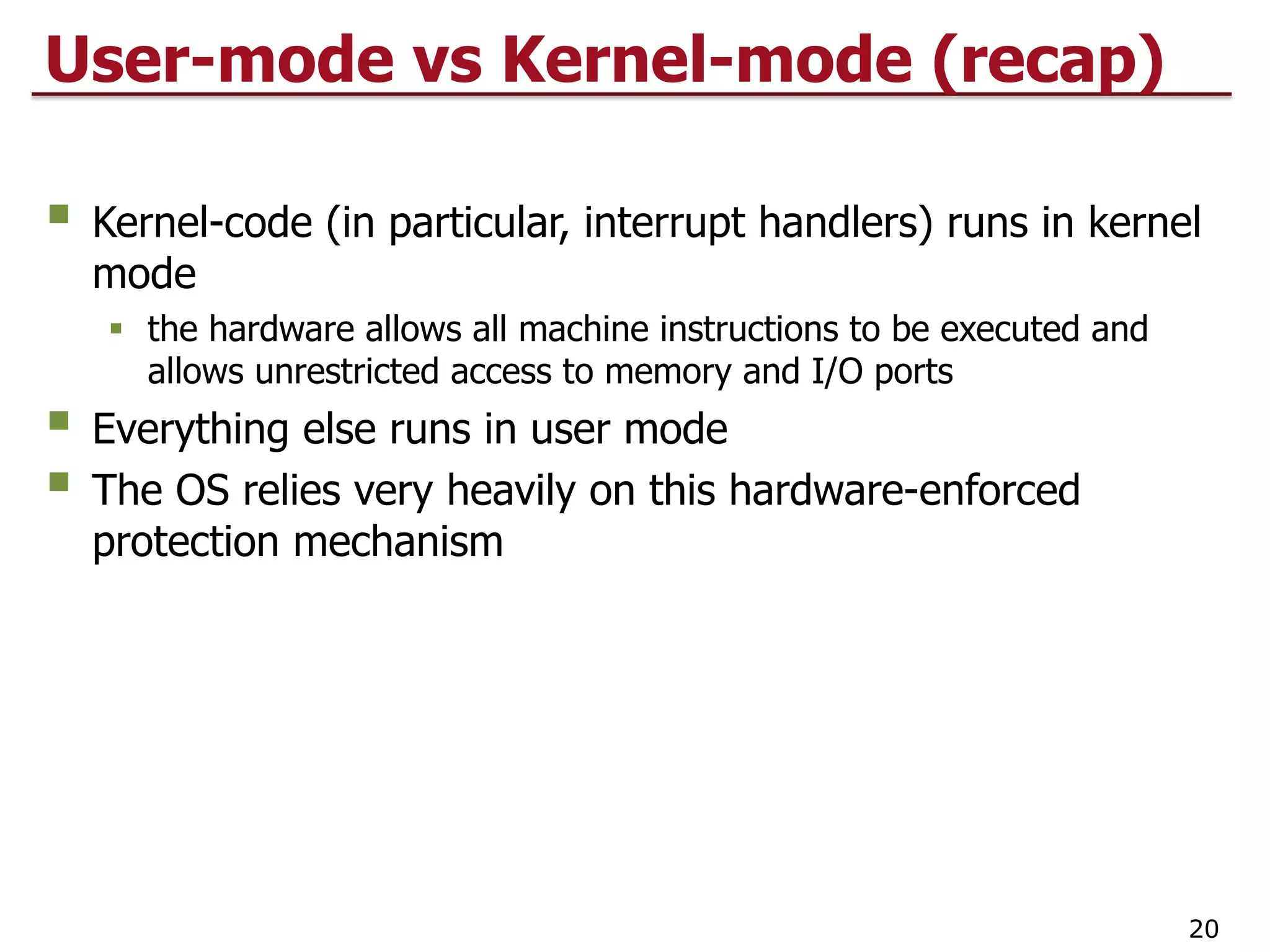 User-mode vs Kernel-mode (recap)
§ Kernel-code (in particular, interrupt handlers) runs in kernel
mode
§ the hardware allows all machine instructions to be executed and
allows unrestricted access to memory and I/O ports
§ Everything else runs in user mode
§ The OS relies very heavily on this hardware-enforced
protection mechanism
20
 