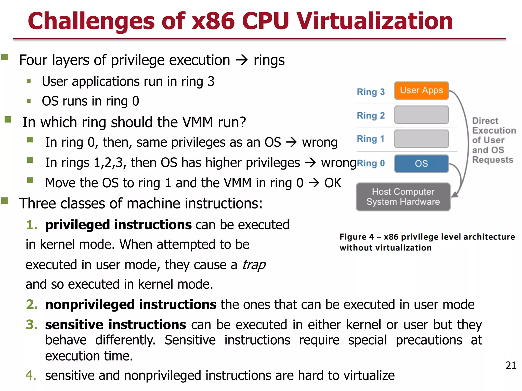 § Four layers of privilege execution à rings
§ User applications run in ring 3
§ OS runs in ring 0
§ In which ring should the VMM run?
§ In ring 0, then, same privileges as an OS à wrong
§ In rings 1,2,3, then OS has higher privileges à wrong
§ Move the OS to ring 1 and the VMM in ring 0 à OK
§ Three classes of machine instructions:
1. privileged instructions can be executed
in kernel mode. When attempted to be
executed in user mode, they cause a trap
and so executed in kernel mode.
2. nonprivileged instructions the ones that can be executed in user mode
3. sensitive instructions can be executed in either kernel or user but they
behave differently. Sensitive instructions require special precautions at
execution time.
4. sensitive and nonprivileged instructions are hard to virtualize
Challenges of x86 CPU Virtualization
21
 