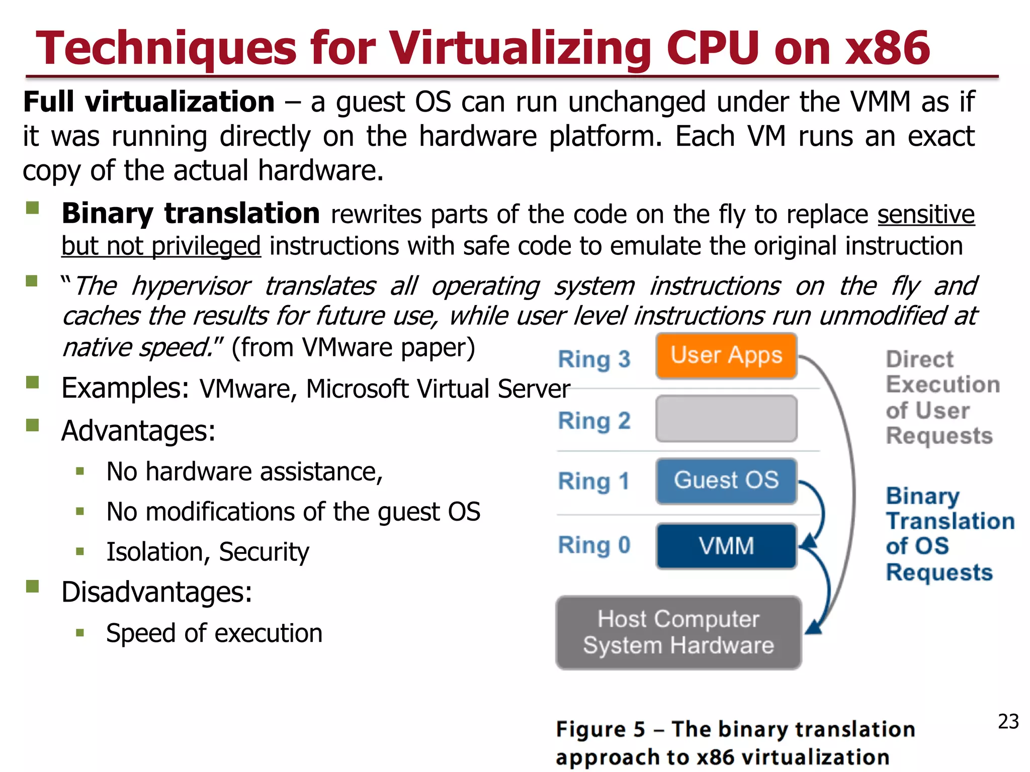 Techniques for Virtualizing CPU on x86
Full virtualization – a guest OS can run unchanged under the VMM as if
it was running directly on the hardware platform. Each VM runs an exact
copy of the actual hardware.
§ Binary translation rewrites parts of the code on the fly to replace sensitive
but not privileged instructions with safe code to emulate the original instruction
§ “The hypervisor translates all operating system instructions on the fly and
caches the results for future use, while user level instructions run unmodified at
native speed.” (from VMware paper)
§ Examples: VMware, Microsoft Virtual Server
§ Advantages:
§ No hardware assistance,
§ No modifications of the guest OS
§ Isolation, Security
§ Disadvantages:
§ Speed of execution
23
 