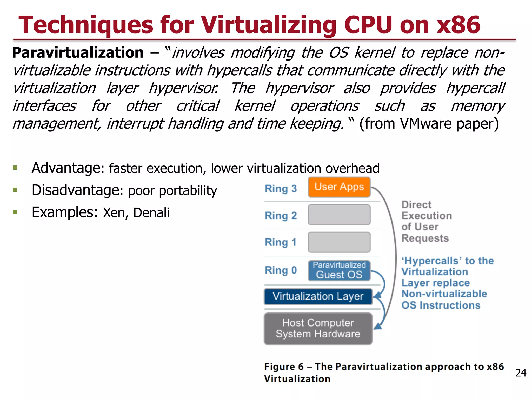 Techniques for Virtualizing CPU on x86
Paravirtualization – “involves modifying the OS kernel to replace non-
virtualizable instructions with hypercalls that communicate directly with the
virtualization layer hypervisor. The hypervisor also provides hypercall
interfaces for other critical kernel operations such as memory
management, interrupt handling and time keeping. “ (from VMware paper)
§ Advantage: faster execution, lower virtualization overhead
§ Disadvantage: poor portability
§ Examples: Xen, Denali
24
 