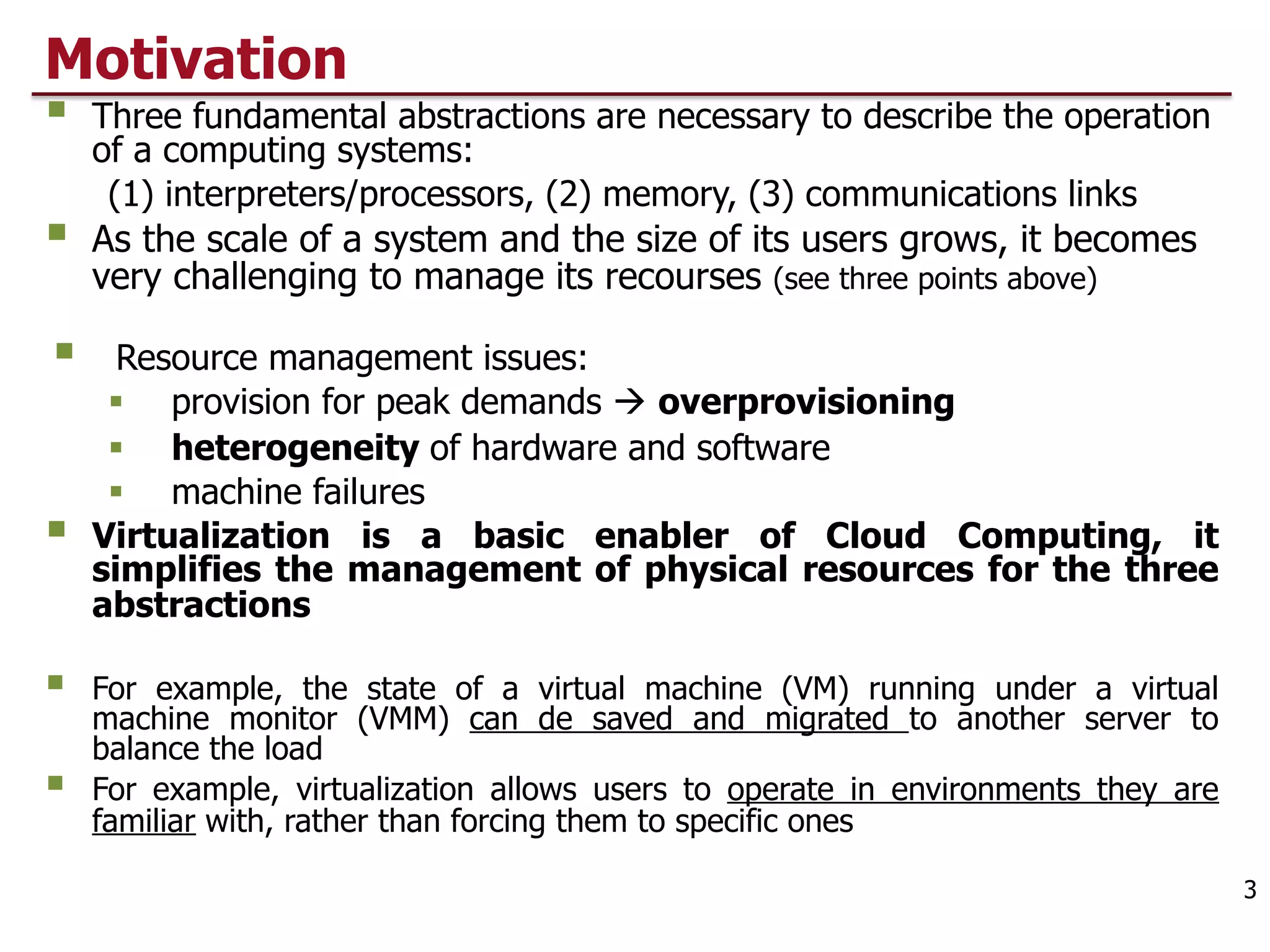 Motivation
§ Three fundamental abstractions are necessary to describe the operation
of a computing systems:
(1) interpreters/processors, (2) memory, (3) communications links
§ As the scale of a system and the size of its users grows, it becomes
very challenging to manage its recourses (see three points above)
§ Resource management issues:
§ provision for peak demands à overprovisioning
§ heterogeneity of hardware and software
§ machine failures
§ Virtualization is a basic enabler of Cloud Computing, it
simplifies the management of physical resources for the three
abstractions
§ For example, the state of a virtual machine (VM) running under a virtual
machine monitor (VMM) can de saved and migrated to another server to
balance the load
§ For example, virtualization allows users to operate in environments they are
familiar with, rather than forcing them to specific ones
3
 