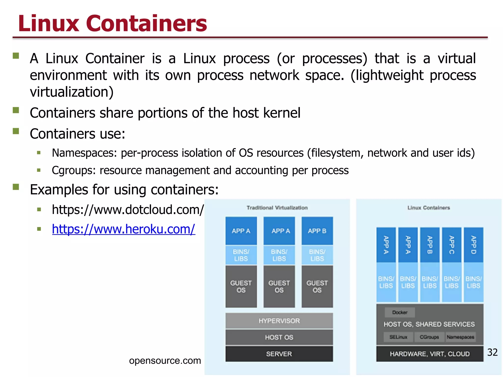 Linux Containers
§ A Linux Container is a Linux process (or processes) that is a virtual
environment with its own process network space. (lightweight process
virtualization)
§ Containers share portions of the host kernel
§ Containers use:
§ Namespaces: per-process isolation of OS resources (filesystem, network and user ids)
§ Cgroups: resource management and accounting per process
§ Examples for using containers:
§ https://www.dotcloud.com/
§ https://www.heroku.com/
32
opensource.com
 