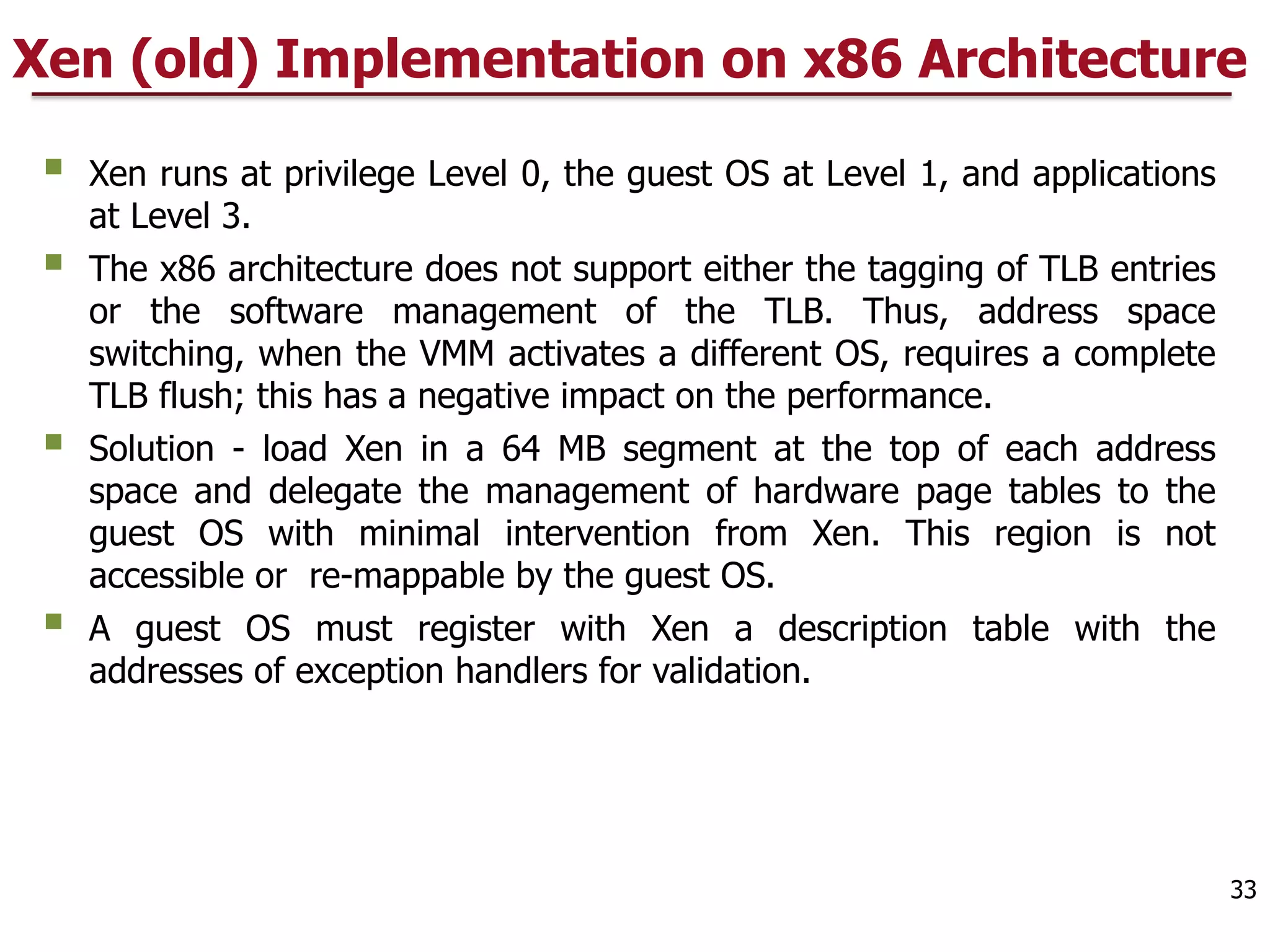 Xen (old) Implementation on x86 Architecture
§ Xen runs at privilege Level 0, the guest OS at Level 1, and applications
at Level 3.
§ The x86 architecture does not support either the tagging of TLB entries
or the software management of the TLB. Thus, address space
switching, when the VMM activates a different OS, requires a complete
TLB flush; this has a negative impact on the performance.
§ Solution - load Xen in a 64 MB segment at the top of each address
space and delegate the management of hardware page tables to the
guest OS with minimal intervention from Xen. This region is not
accessible or re-mappable by the guest OS.
§ A guest OS must register with Xen a description table with the
addresses of exception handlers for validation.
33
 