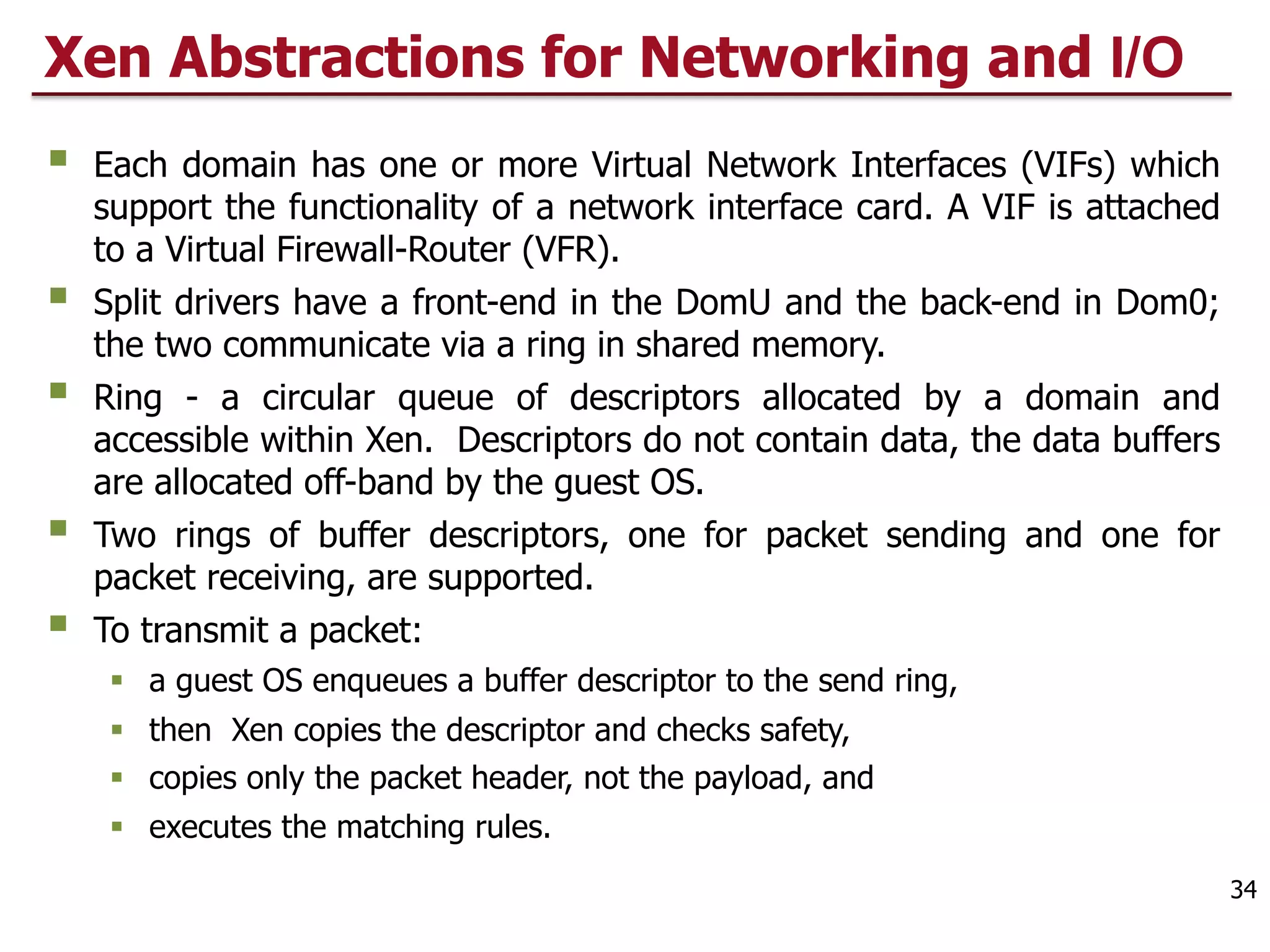 Xen Abstractions for Networking and I/O
§ Each domain has one or more Virtual Network Interfaces (VIFs) which
support the functionality of a network interface card. A VIF is attached
to a Virtual Firewall-Router (VFR).
§ Split drivers have a front-end in the DomU and the back-end in Dom0;
the two communicate via a ring in shared memory.
§ Ring - a circular queue of descriptors allocated by a domain and
accessible within Xen. Descriptors do not contain data, the data buffers
are allocated off-band by the guest OS.
§ Two rings of buffer descriptors, one for packet sending and one for
packet receiving, are supported.
§ To transmit a packet:
§ a guest OS enqueues a buffer descriptor to the send ring,
§ then Xen copies the descriptor and checks safety,
§ copies only the packet header, not the payload, and
§ executes the matching rules.
34
 