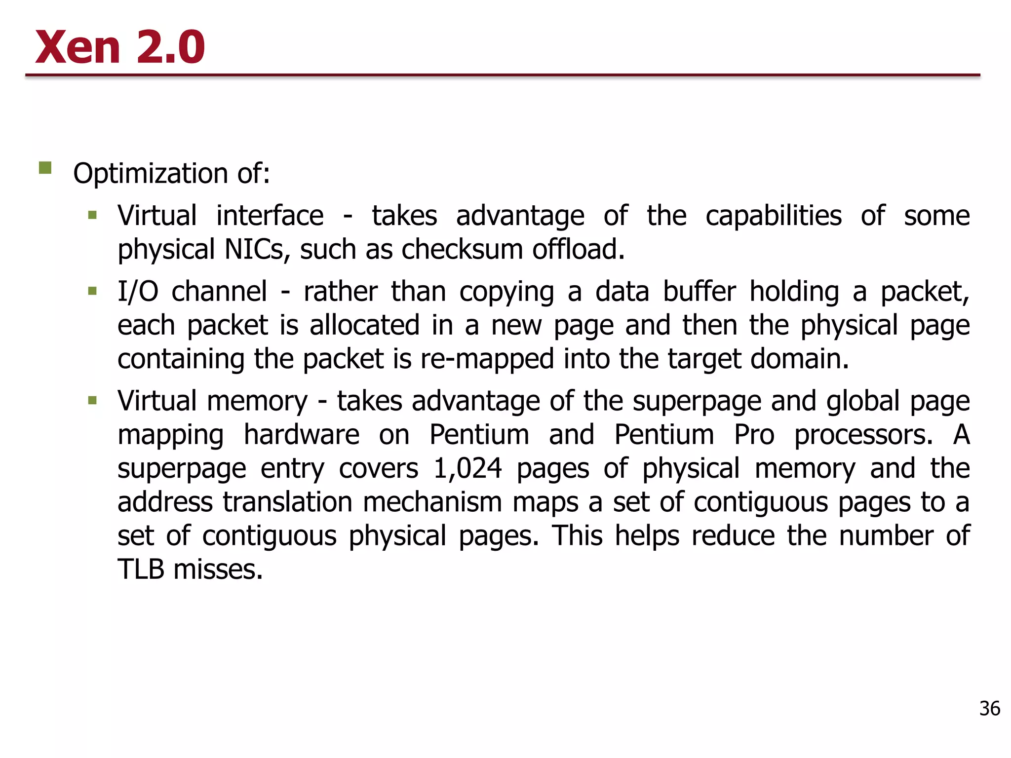 Xen 2.0
§ Optimization of:
§ Virtual interface - takes advantage of the capabilities of some
physical NICs, such as checksum offload.
§ I/O channel - rather than copying a data buffer holding a packet,
each packet is allocated in a new page and then the physical page
containing the packet is re-mapped into the target domain.
§ Virtual memory - takes advantage of the superpage and global page
mapping hardware on Pentium and Pentium Pro processors. A
superpage entry covers 1,024 pages of physical memory and the
address translation mechanism maps a set of contiguous pages to a
set of contiguous physical pages. This helps reduce the number of
TLB misses.
36
 