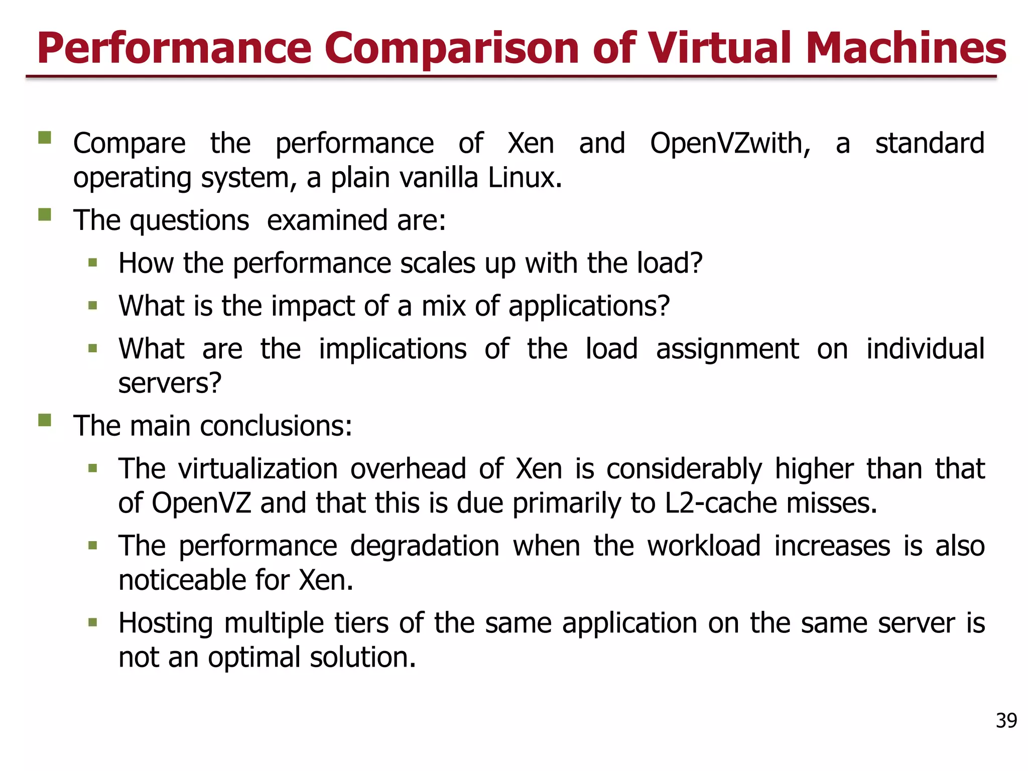 Performance Comparison of Virtual Machines
§ Compare the performance of Xen and OpenVZwith, a standard
operating system, a plain vanilla Linux.
§ The questions examined are:
§ How the performance scales up with the load?
§ What is the impact of a mix of applications?
§ What are the implications of the load assignment on individual
servers?
§ The main conclusions:
§ The virtualization overhead of Xen is considerably higher than that
of OpenVZ and that this is due primarily to L2-cache misses.
§ The performance degradation when the workload increases is also
noticeable for Xen.
§ Hosting multiple tiers of the same application on the same server is
not an optimal solution.
39
 