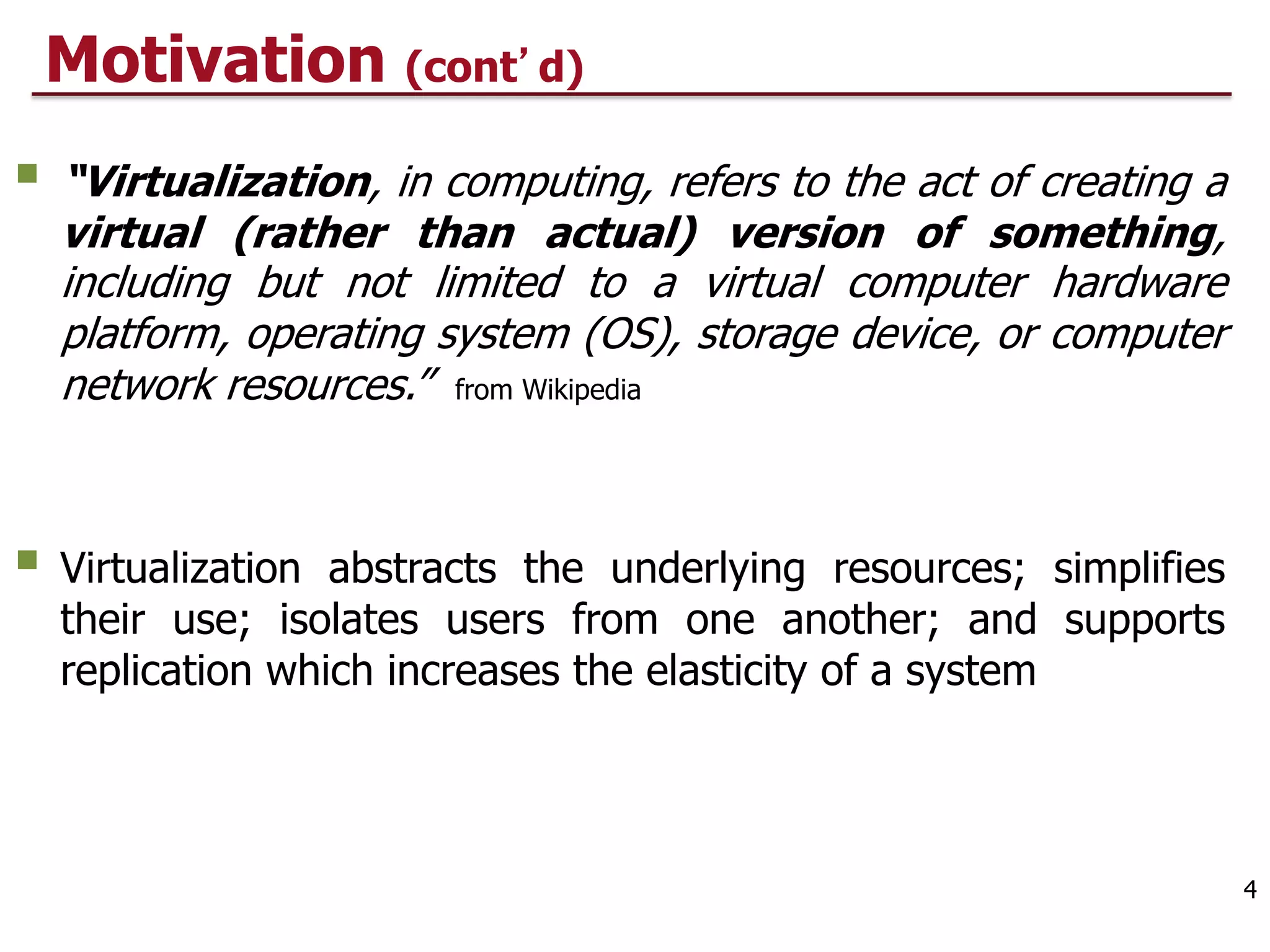 Motivation (cont d)
§ “Virtualization, in computing, refers to the act of creating a
virtual (rather than actual) version of something,
including but not limited to a virtual computer hardware
platform, operating system (OS), storage device, or computer
network resources.” from Wikipedia
§ Virtualization abstracts the underlying resources; simplifies
their use; isolates users from one another; and supports
replication which increases the elasticity of a system
4
 