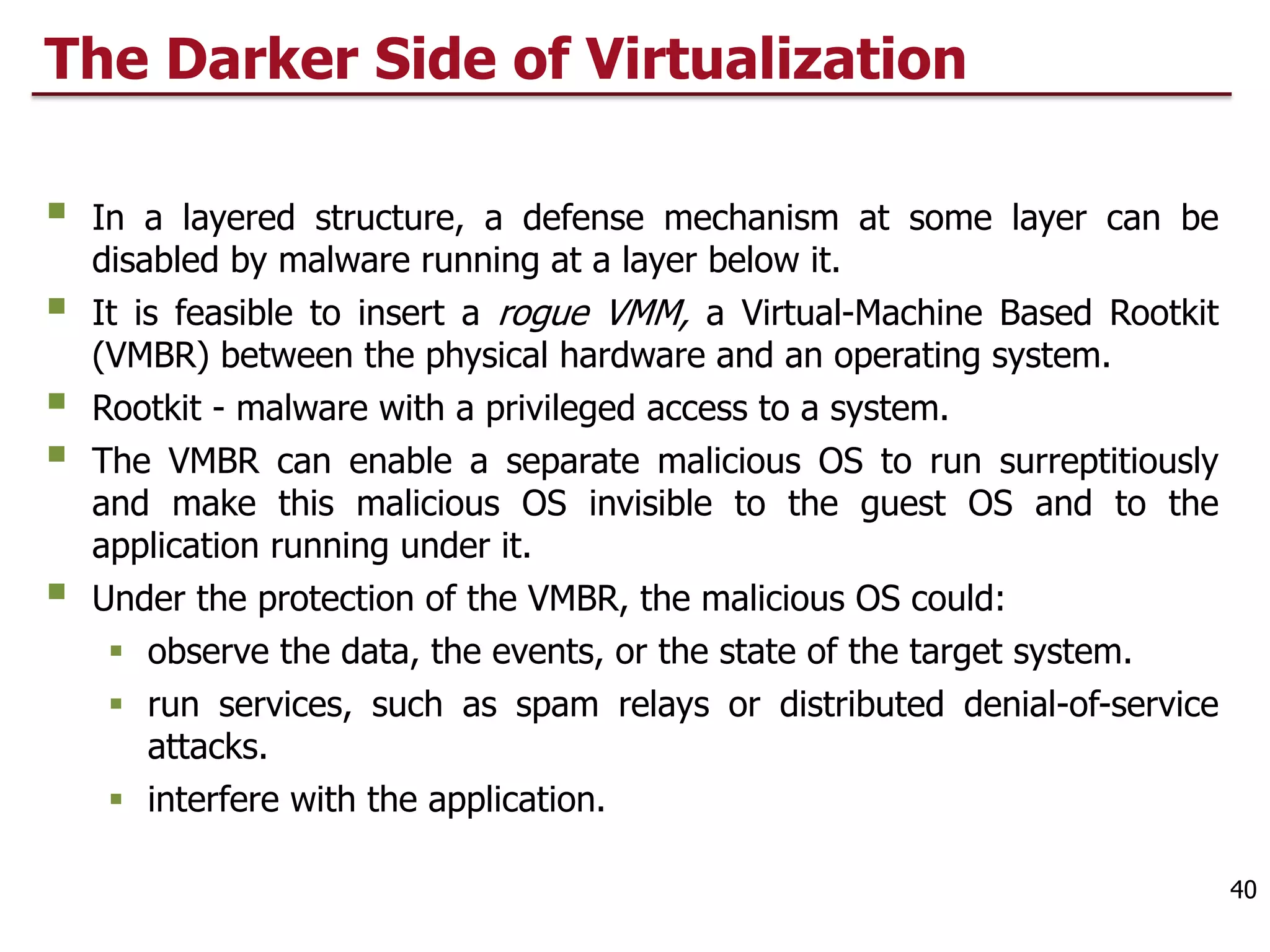 The Darker Side of Virtualization
§ In a layered structure, a defense mechanism at some layer can be
disabled by malware running at a layer below it.
§ It is feasible to insert a rogue VMM, a Virtual-Machine Based Rootkit
(VMBR) between the physical hardware and an operating system.
§ Rootkit - malware with a privileged access to a system.
§ The VMBR can enable a separate malicious OS to run surreptitiously
and make this malicious OS invisible to the guest OS and to the
application running under it.
§ Under the protection of the VMBR, the malicious OS could:
§ observe the data, the events, or the state of the target system.
§ run services, such as spam relays or distributed denial-of-service
attacks.
§ interfere with the application.
40
 