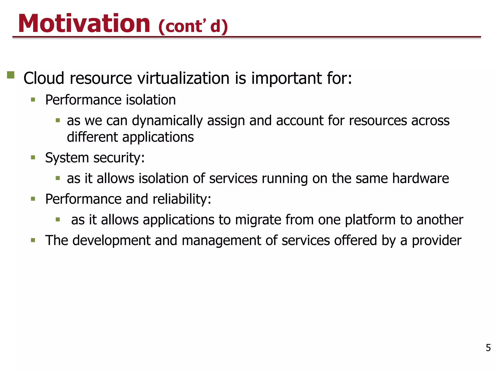 Motivation (cont d)
§ Cloud resource virtualization is important for:
§ Performance isolation
§ as we can dynamically assign and account for resources across
different applications
§ System security:
§ as it allows isolation of services running on the same hardware
§ Performance and reliability:
§ as it allows applications to migrate from one platform to another
§ The development and management of services offered by a provider
5
 