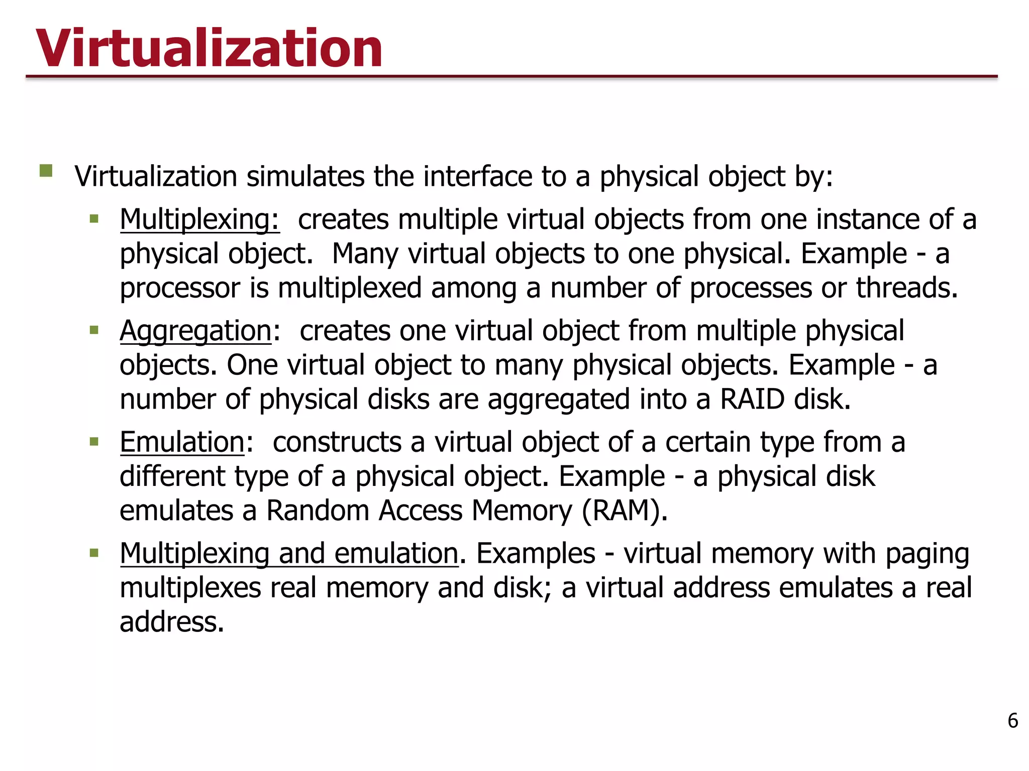 Virtualization
§ Virtualization simulates the interface to a physical object by:
§ Multiplexing: creates multiple virtual objects from one instance of a
physical object. Many virtual objects to one physical. Example - a
processor is multiplexed among a number of processes or threads.
§ Aggregation: creates one virtual object from multiple physical
objects. One virtual object to many physical objects. Example - a
number of physical disks are aggregated into a RAID disk.
§ Emulation: constructs a virtual object of a certain type from a
different type of a physical object. Example - a physical disk
emulates a Random Access Memory (RAM).
§ Multiplexing and emulation. Examples - virtual memory with paging
multiplexes real memory and disk; a virtual address emulates a real
address.
6
 