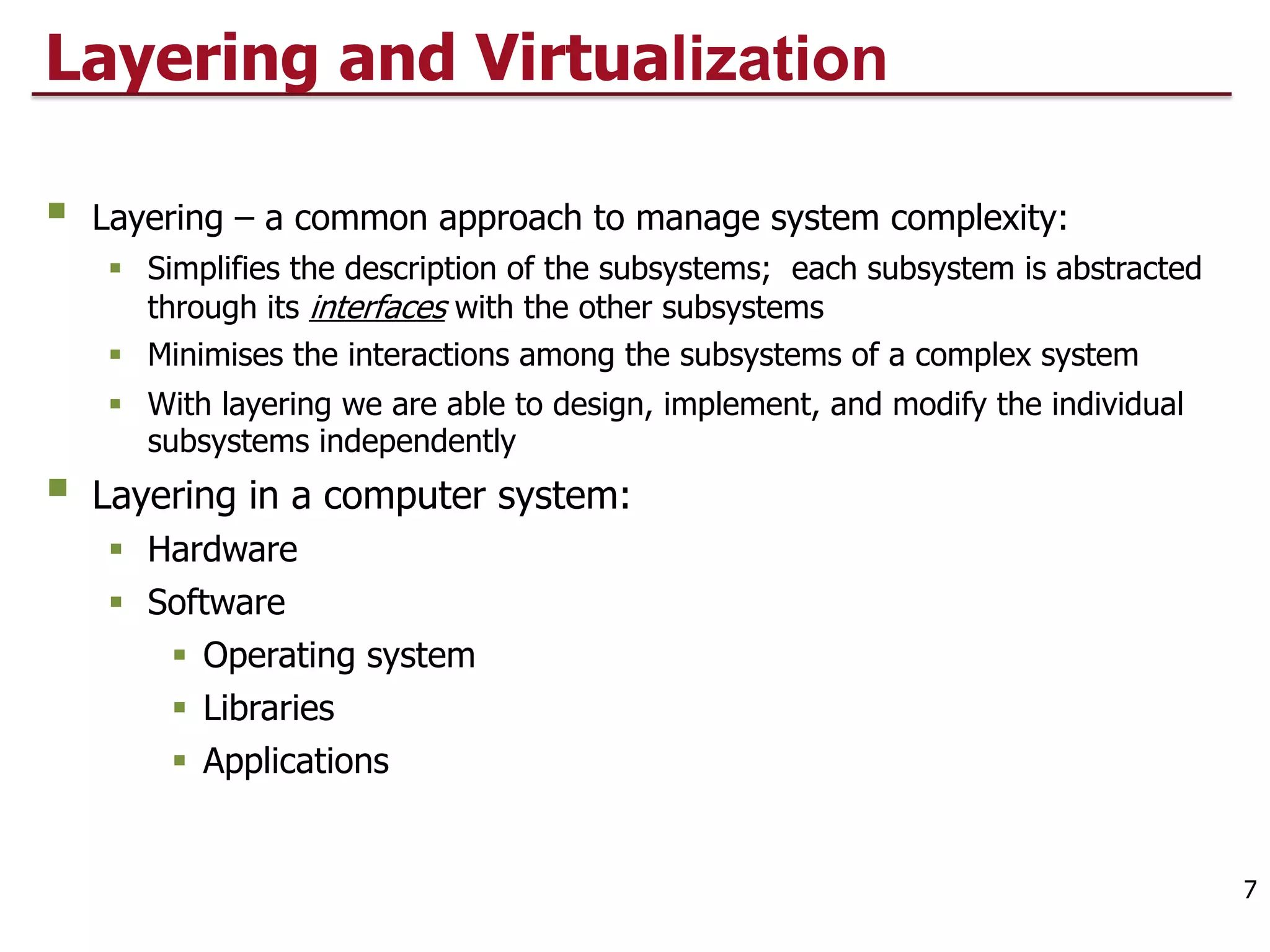 Layering and Virtualization
§ Layering – a common approach to manage system complexity:
§ Simplifies the description of the subsystems; each subsystem is abstracted
through its interfaces with the other subsystems
§ Minimises the interactions among the subsystems of a complex system
§ With layering we are able to design, implement, and modify the individual
subsystems independently
§ Layering in a computer system:
§ Hardware
§ Software
§ Operating system
§ Libraries
§ Applications
7
 