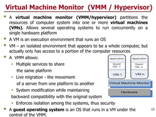Virtual Machine Monitor (VMM / Hypervisor)
§ A virtual machine monitor (VMM/hypervisor) partitions the
resources of computer system into one or more virtual machines
(VMs). Allows several operating systems to run concurrently on a
single hardware platform
§ A VM is an execution environment that runs an OS
§ VM – an isolated environment that appears to be a whole computer, but
actually only has access to a portion of the computer resources
§ A VMM allows:
§ Multiple services to share
the same platform
§ Live migration - the movement
of a server from one platform to another
§ System modification while maintaining
backward compatibility with the original system
§ Enforces isolation among the systems, thus security
§ A guest operating system is an OS that runs in a VM under the
control of the VMM.
13
 