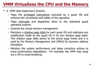 VMM Virtualizes the CPU and the Memory
§ A VMM (also hypervisor) (howto):
§ Traps the privileged instructions executed by a guest OS and
enforces the correctness and safety of the operation
§ Traps interrupts and dispatches them to the individual guest
operating systems
§ Controls the virtual memory management
§ Maintains a shadow page table for each guest OS and replicates any
modification made by the guest OS in its own shadow page table.
This shadow page table points to the actual page frame and it is
used by the Memory Management Unit (MMU) for dynamic address
translation.
§ Monitors the system performance and takes corrective actions to
avoid performance degradation. For example, the VMM may swap
out a VM to avoid thrashing.
14
 